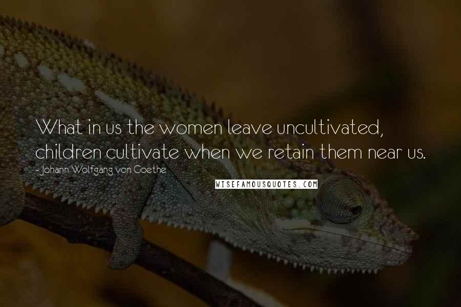 Johann Wolfgang Von Goethe Quotes: What in us the women leave uncultivated, children cultivate when we retain them near us.