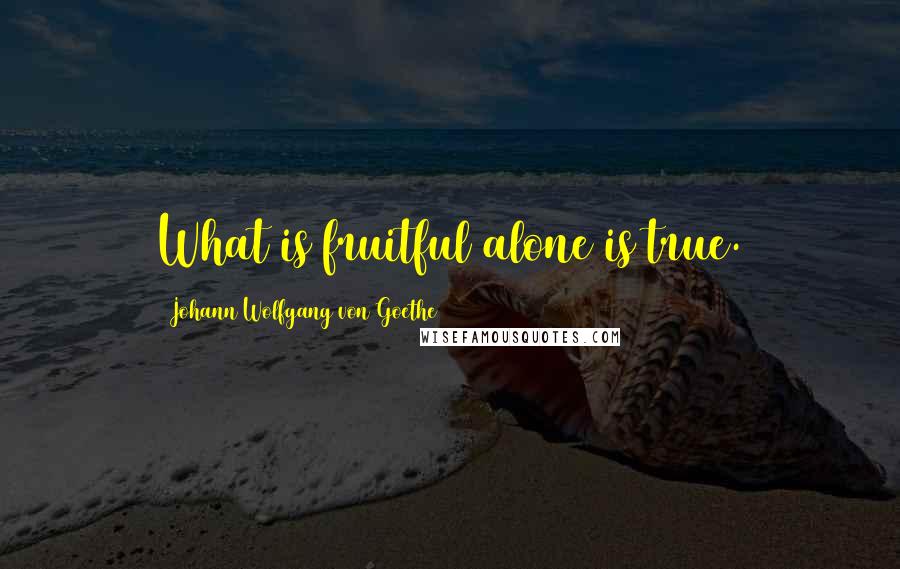 Johann Wolfgang Von Goethe Quotes: What is fruitful alone is true.