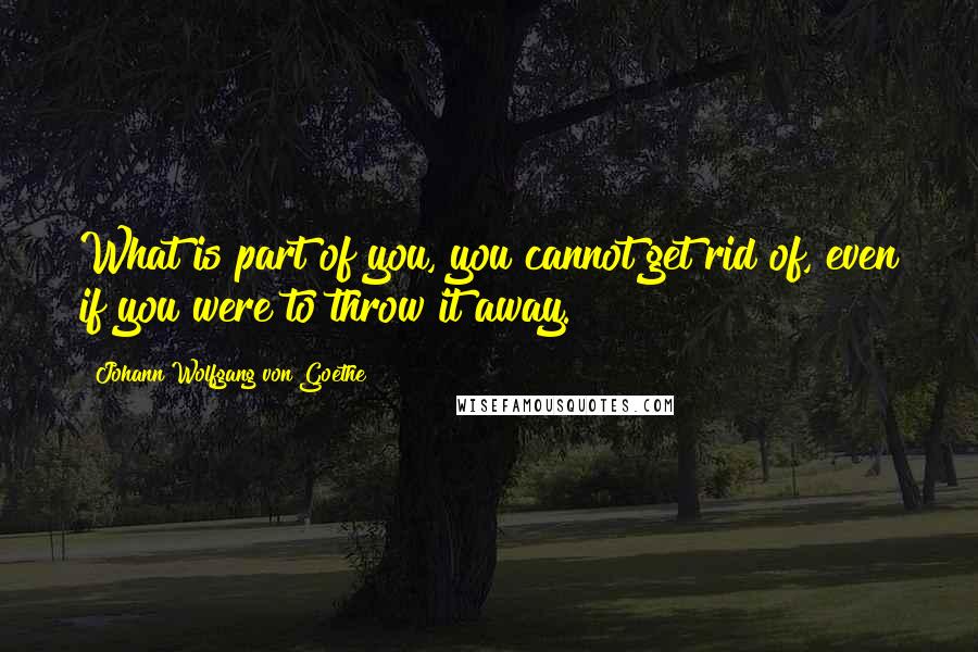 Johann Wolfgang Von Goethe Quotes: What is part of you, you cannot get rid of, even if you were to throw it away.