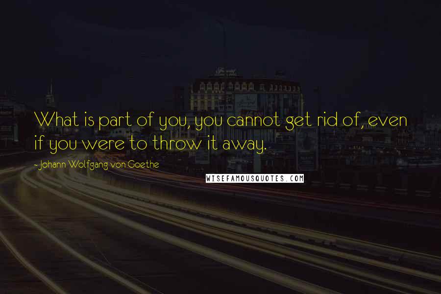 Johann Wolfgang Von Goethe Quotes: What is part of you, you cannot get rid of, even if you were to throw it away.