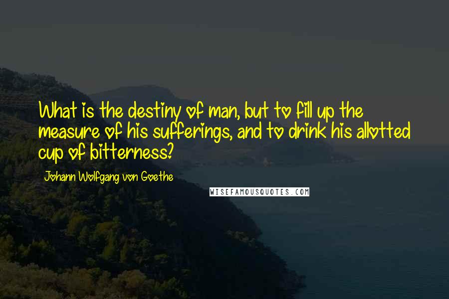 Johann Wolfgang Von Goethe Quotes: What is the destiny of man, but to fill up the measure of his sufferings, and to drink his allotted cup of bitterness?