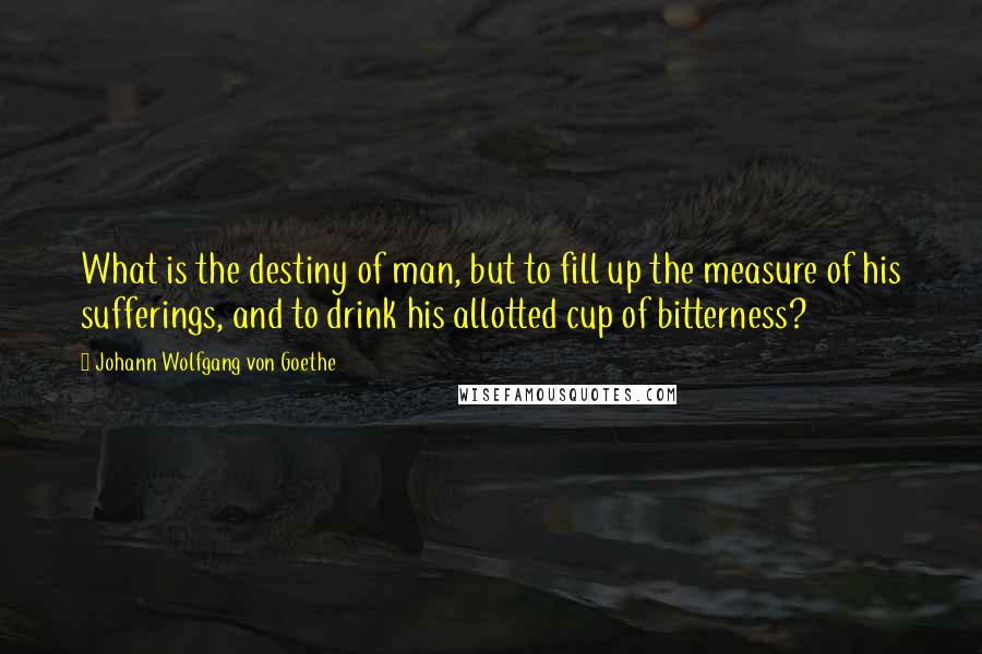 Johann Wolfgang Von Goethe Quotes: What is the destiny of man, but to fill up the measure of his sufferings, and to drink his allotted cup of bitterness?