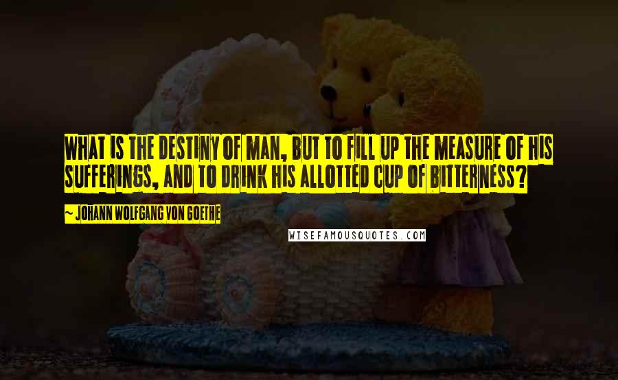 Johann Wolfgang Von Goethe Quotes: What is the destiny of man, but to fill up the measure of his sufferings, and to drink his allotted cup of bitterness?