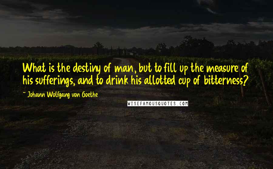 Johann Wolfgang Von Goethe Quotes: What is the destiny of man, but to fill up the measure of his sufferings, and to drink his allotted cup of bitterness?