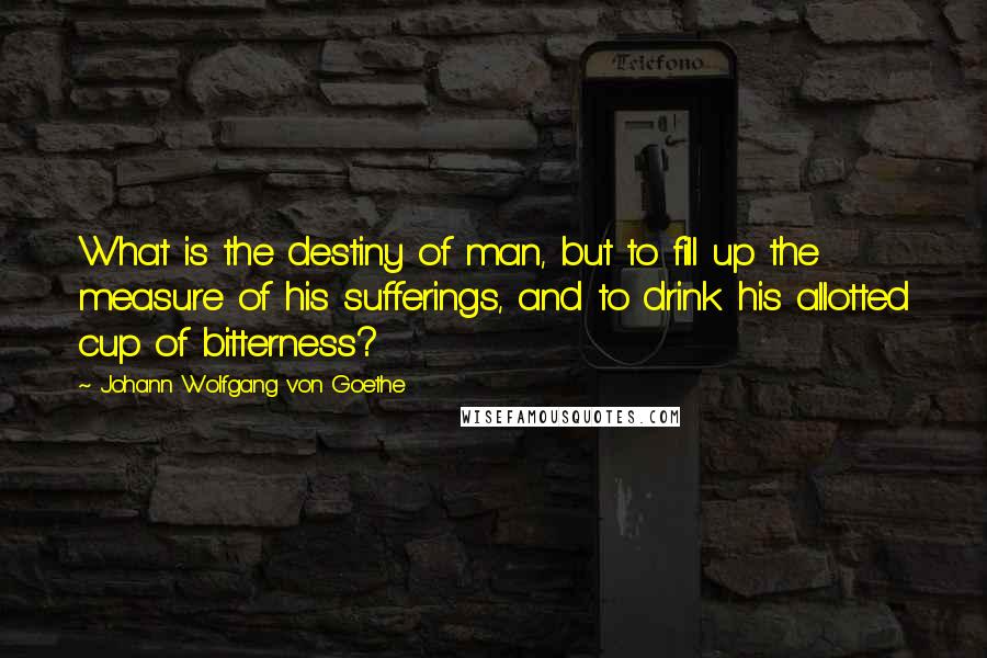 Johann Wolfgang Von Goethe Quotes: What is the destiny of man, but to fill up the measure of his sufferings, and to drink his allotted cup of bitterness?