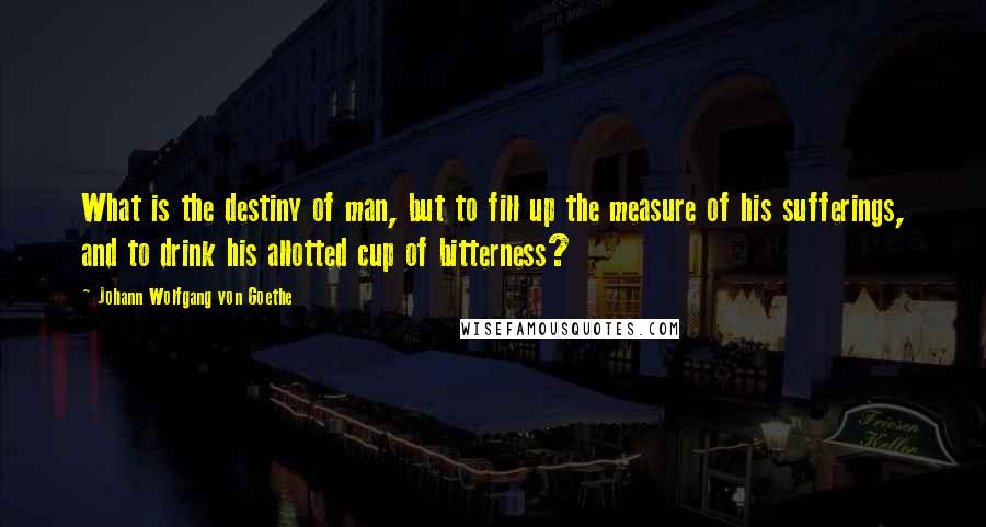 Johann Wolfgang Von Goethe Quotes: What is the destiny of man, but to fill up the measure of his sufferings, and to drink his allotted cup of bitterness?