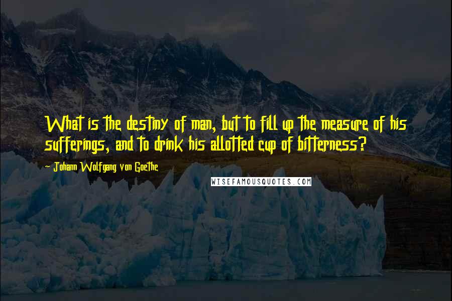 Johann Wolfgang Von Goethe Quotes: What is the destiny of man, but to fill up the measure of his sufferings, and to drink his allotted cup of bitterness?