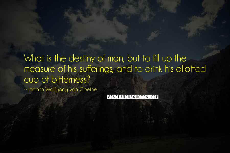 Johann Wolfgang Von Goethe Quotes: What is the destiny of man, but to fill up the measure of his sufferings, and to drink his allotted cup of bitterness?