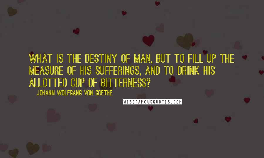 Johann Wolfgang Von Goethe Quotes: What is the destiny of man, but to fill up the measure of his sufferings, and to drink his allotted cup of bitterness?