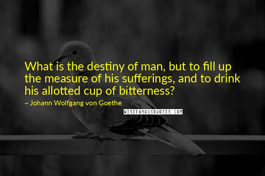 Johann Wolfgang Von Goethe Quotes: What is the destiny of man, but to fill up the measure of his sufferings, and to drink his allotted cup of bitterness?