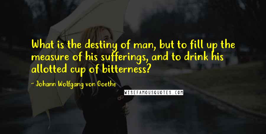 Johann Wolfgang Von Goethe Quotes: What is the destiny of man, but to fill up the measure of his sufferings, and to drink his allotted cup of bitterness?