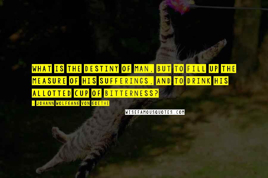 Johann Wolfgang Von Goethe Quotes: What is the destiny of man, but to fill up the measure of his sufferings, and to drink his allotted cup of bitterness?