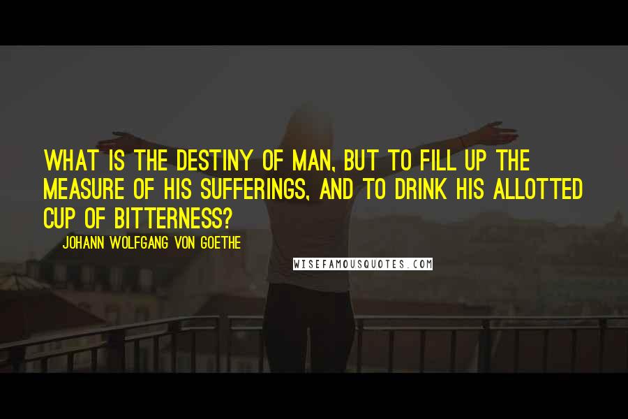 Johann Wolfgang Von Goethe Quotes: What is the destiny of man, but to fill up the measure of his sufferings, and to drink his allotted cup of bitterness?