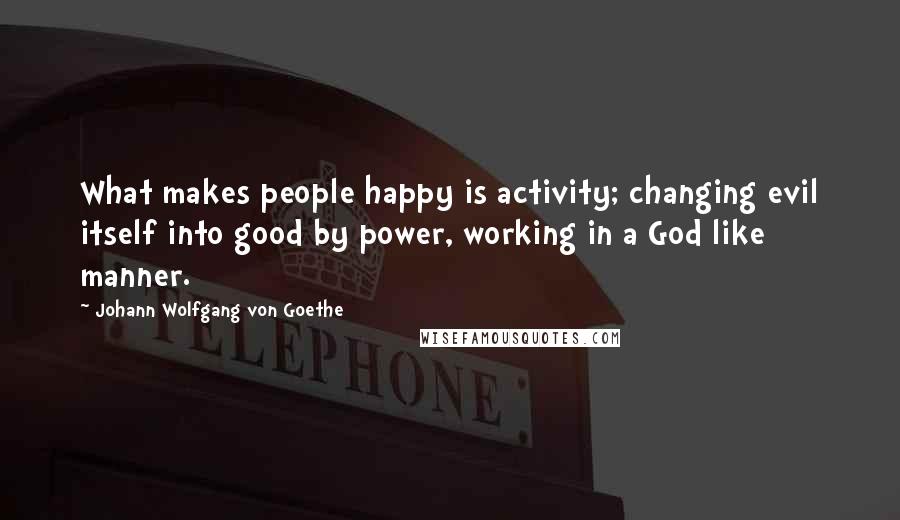 Johann Wolfgang Von Goethe Quotes: What makes people happy is activity; changing evil itself into good by power, working in a God like manner.
