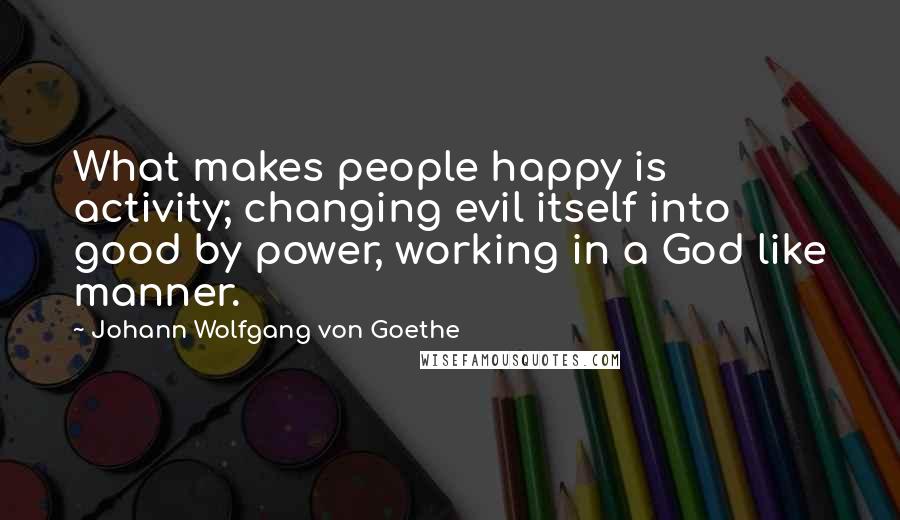 Johann Wolfgang Von Goethe Quotes: What makes people happy is activity; changing evil itself into good by power, working in a God like manner.