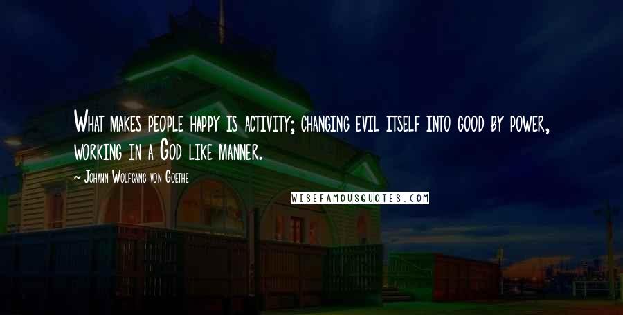 Johann Wolfgang Von Goethe Quotes: What makes people happy is activity; changing evil itself into good by power, working in a God like manner.