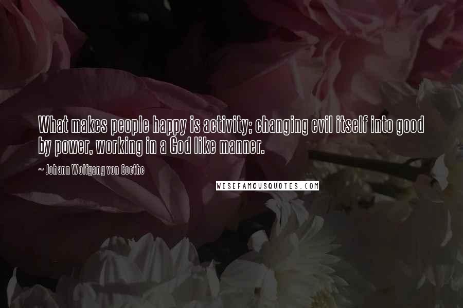 Johann Wolfgang Von Goethe Quotes: What makes people happy is activity; changing evil itself into good by power, working in a God like manner.