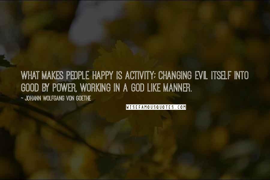 Johann Wolfgang Von Goethe Quotes: What makes people happy is activity; changing evil itself into good by power, working in a God like manner.