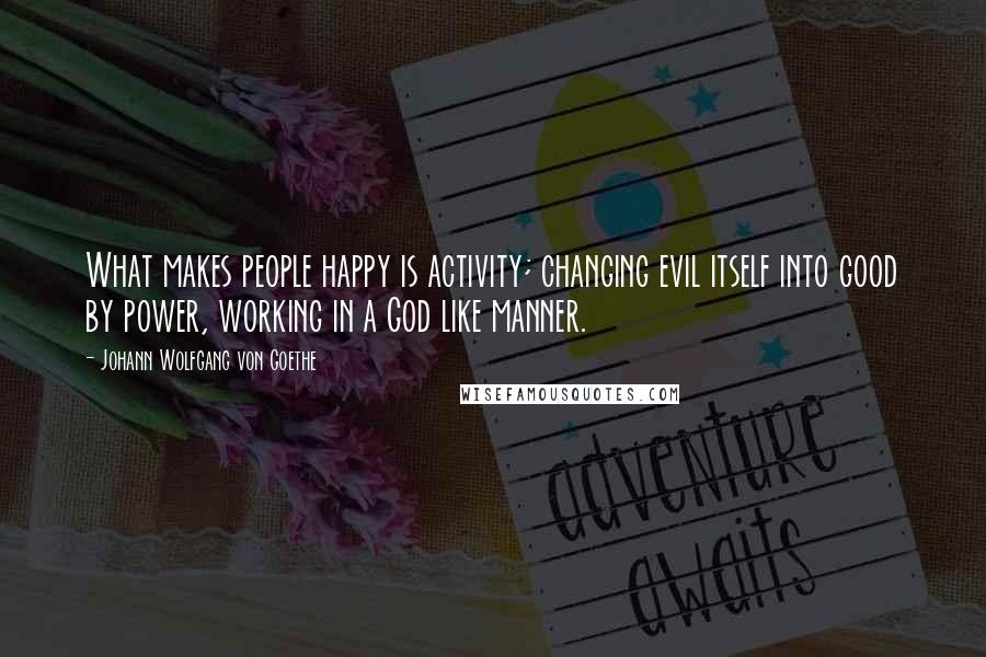 Johann Wolfgang Von Goethe Quotes: What makes people happy is activity; changing evil itself into good by power, working in a God like manner.