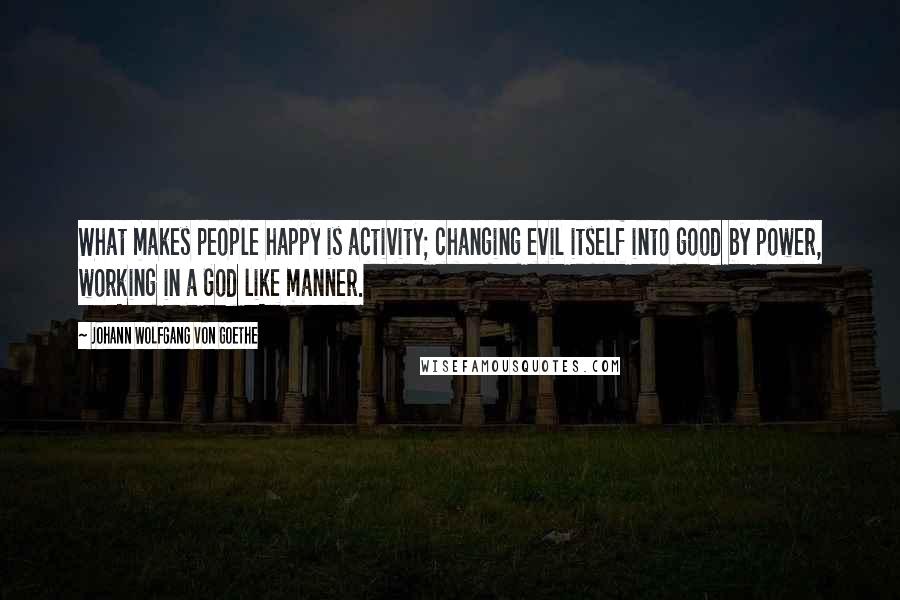 Johann Wolfgang Von Goethe Quotes: What makes people happy is activity; changing evil itself into good by power, working in a God like manner.