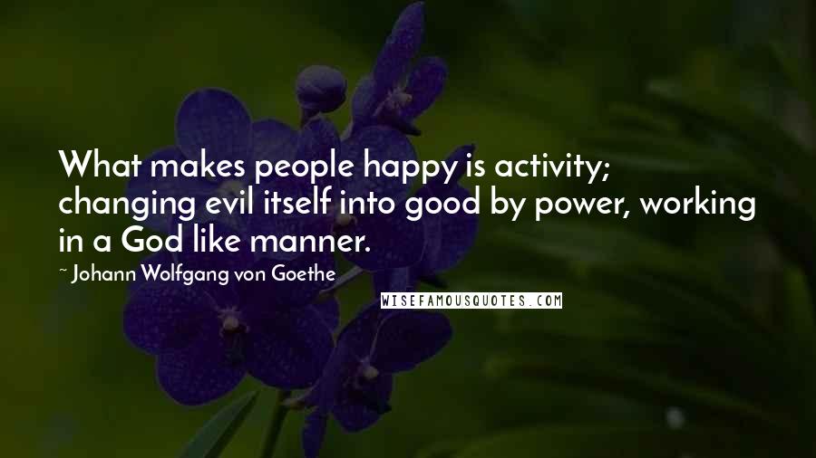 Johann Wolfgang Von Goethe Quotes: What makes people happy is activity; changing evil itself into good by power, working in a God like manner.