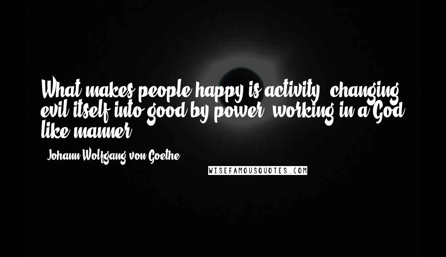 Johann Wolfgang Von Goethe Quotes: What makes people happy is activity; changing evil itself into good by power, working in a God like manner.
