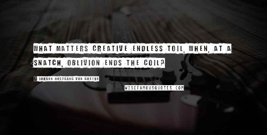 Johann Wolfgang Von Goethe Quotes: What matters creative endless toil, When, at a snatch, oblivion ends the coil?