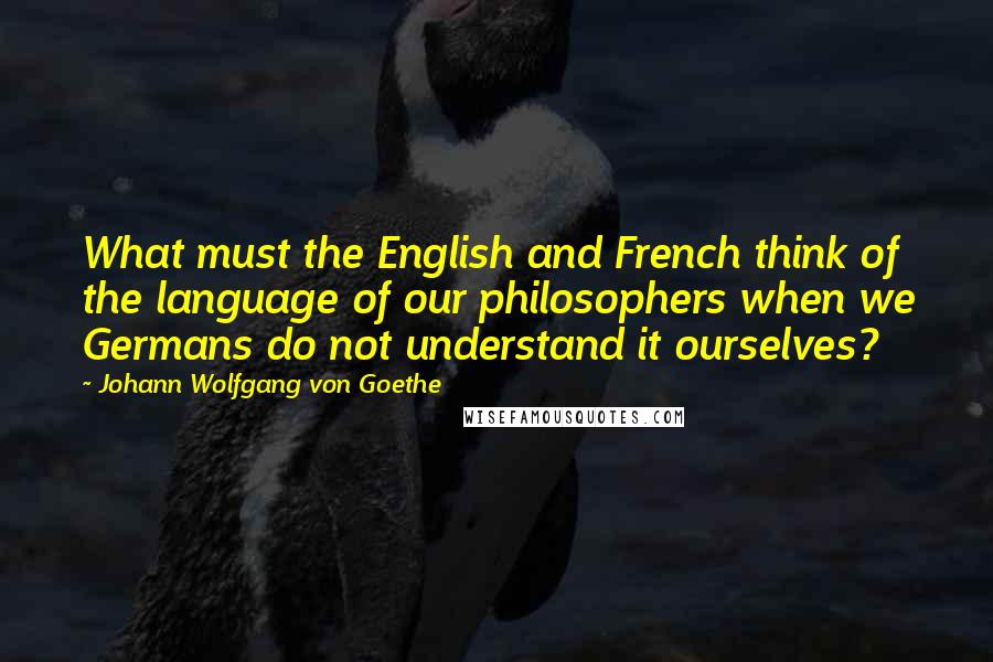 Johann Wolfgang Von Goethe Quotes: What must the English and French think of the language of our philosophers when we Germans do not understand it ourselves?