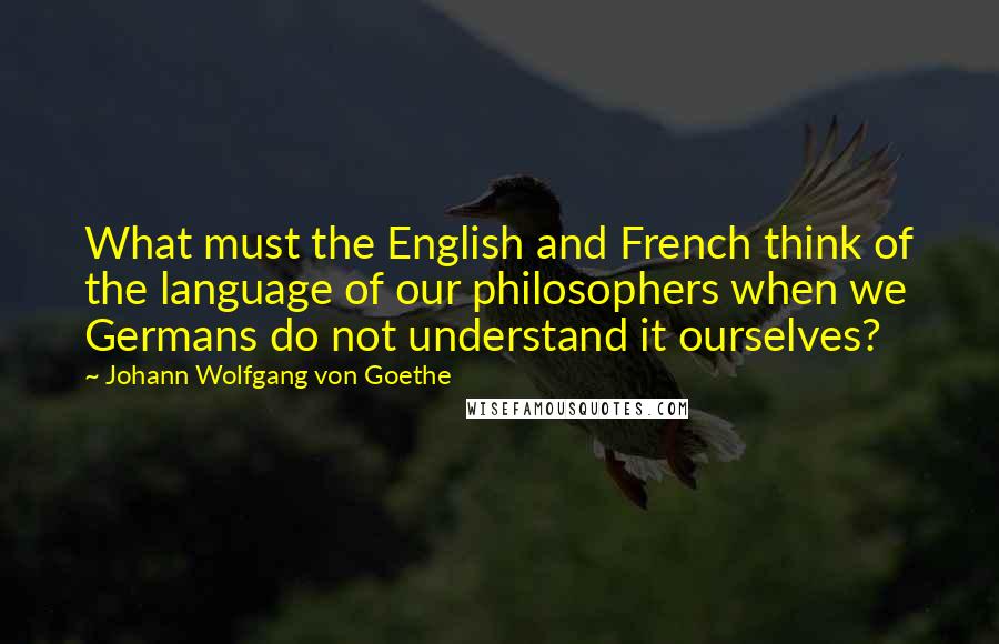 Johann Wolfgang Von Goethe Quotes: What must the English and French think of the language of our philosophers when we Germans do not understand it ourselves?