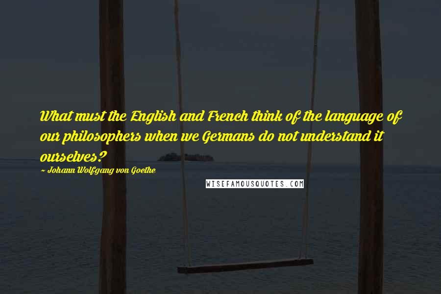 Johann Wolfgang Von Goethe Quotes: What must the English and French think of the language of our philosophers when we Germans do not understand it ourselves?