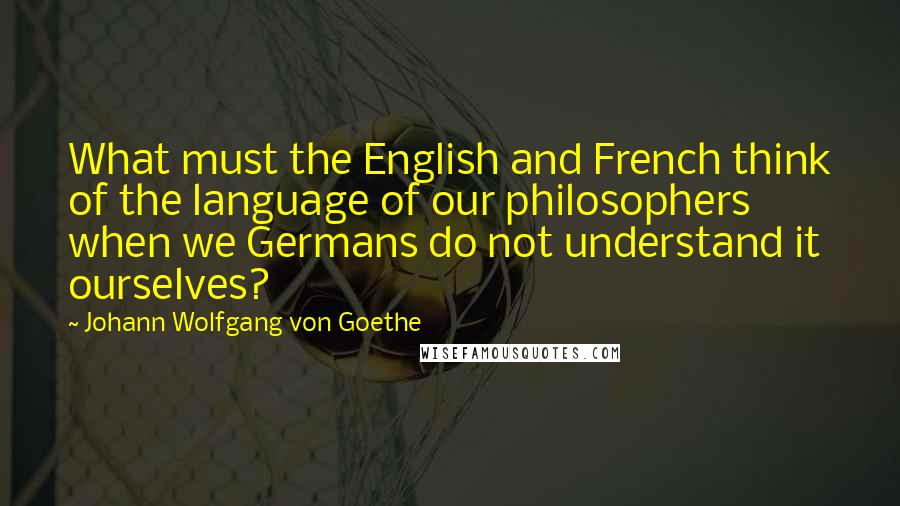 Johann Wolfgang Von Goethe Quotes: What must the English and French think of the language of our philosophers when we Germans do not understand it ourselves?