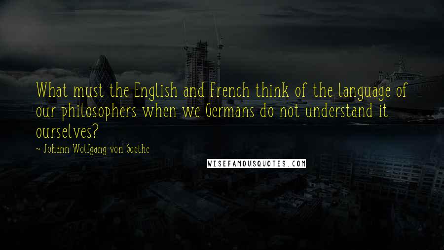 Johann Wolfgang Von Goethe Quotes: What must the English and French think of the language of our philosophers when we Germans do not understand it ourselves?