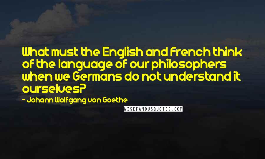 Johann Wolfgang Von Goethe Quotes: What must the English and French think of the language of our philosophers when we Germans do not understand it ourselves?