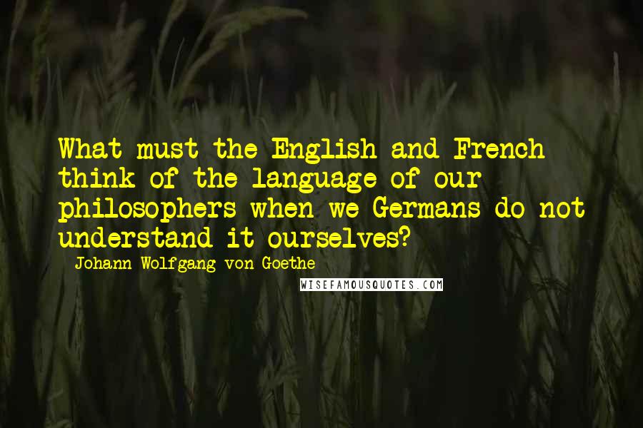 Johann Wolfgang Von Goethe Quotes: What must the English and French think of the language of our philosophers when we Germans do not understand it ourselves?