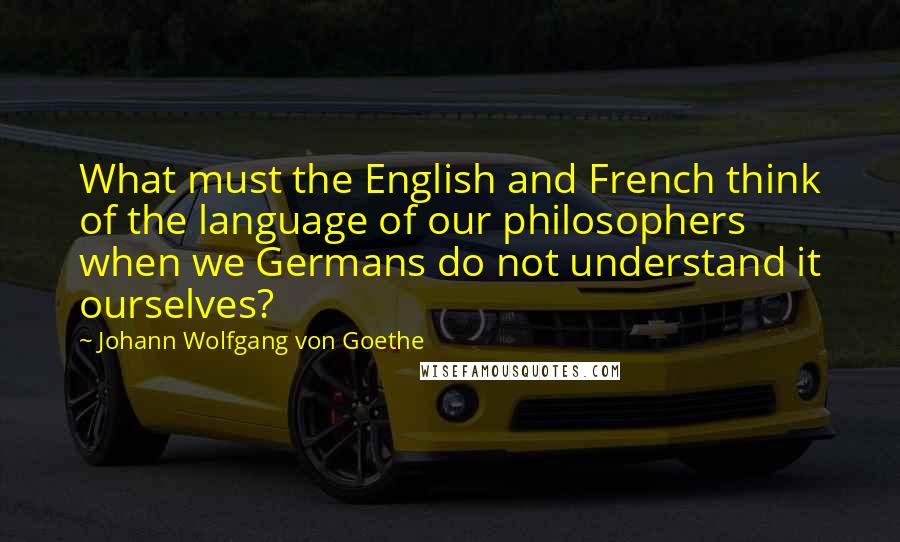 Johann Wolfgang Von Goethe Quotes: What must the English and French think of the language of our philosophers when we Germans do not understand it ourselves?