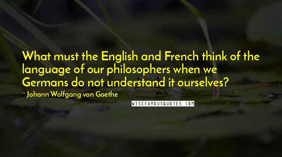 Johann Wolfgang Von Goethe Quotes: What must the English and French think of the language of our philosophers when we Germans do not understand it ourselves?