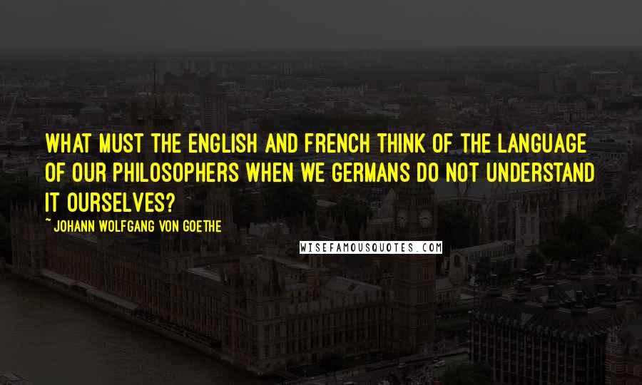 Johann Wolfgang Von Goethe Quotes: What must the English and French think of the language of our philosophers when we Germans do not understand it ourselves?