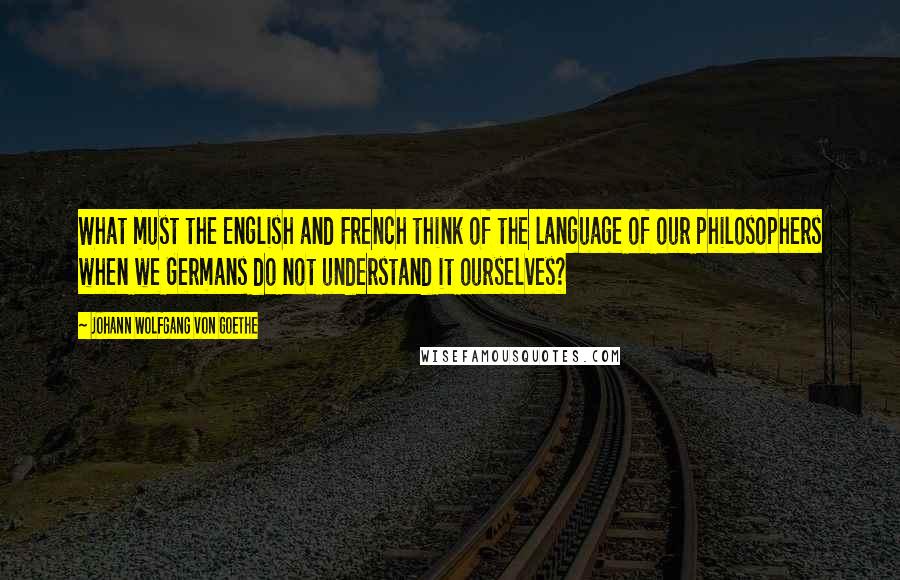 Johann Wolfgang Von Goethe Quotes: What must the English and French think of the language of our philosophers when we Germans do not understand it ourselves?