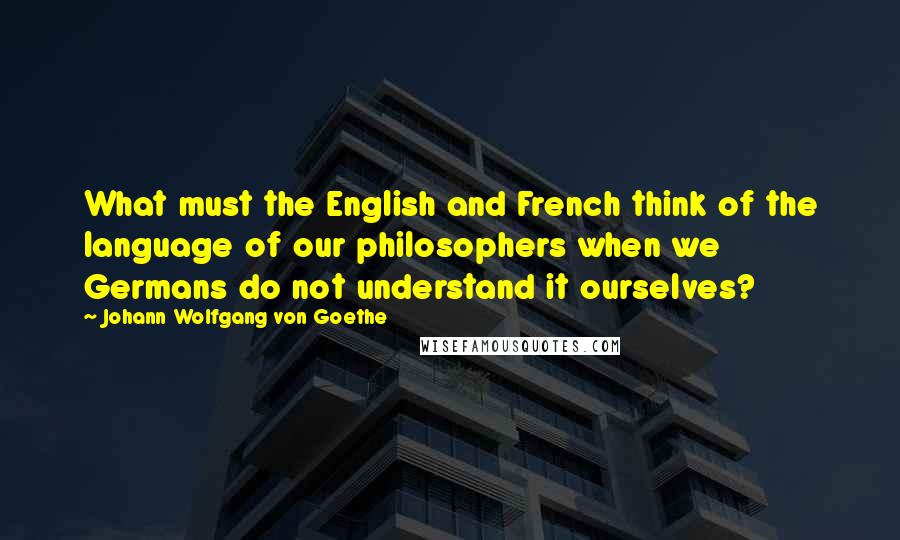 Johann Wolfgang Von Goethe Quotes: What must the English and French think of the language of our philosophers when we Germans do not understand it ourselves?