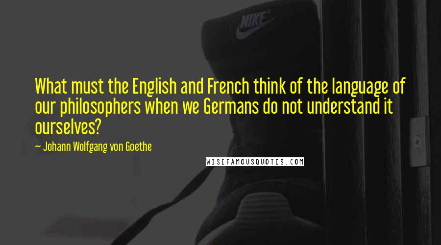 Johann Wolfgang Von Goethe Quotes: What must the English and French think of the language of our philosophers when we Germans do not understand it ourselves?