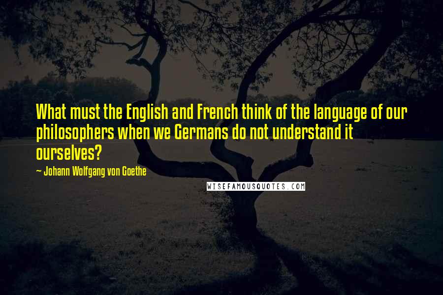 Johann Wolfgang Von Goethe Quotes: What must the English and French think of the language of our philosophers when we Germans do not understand it ourselves?