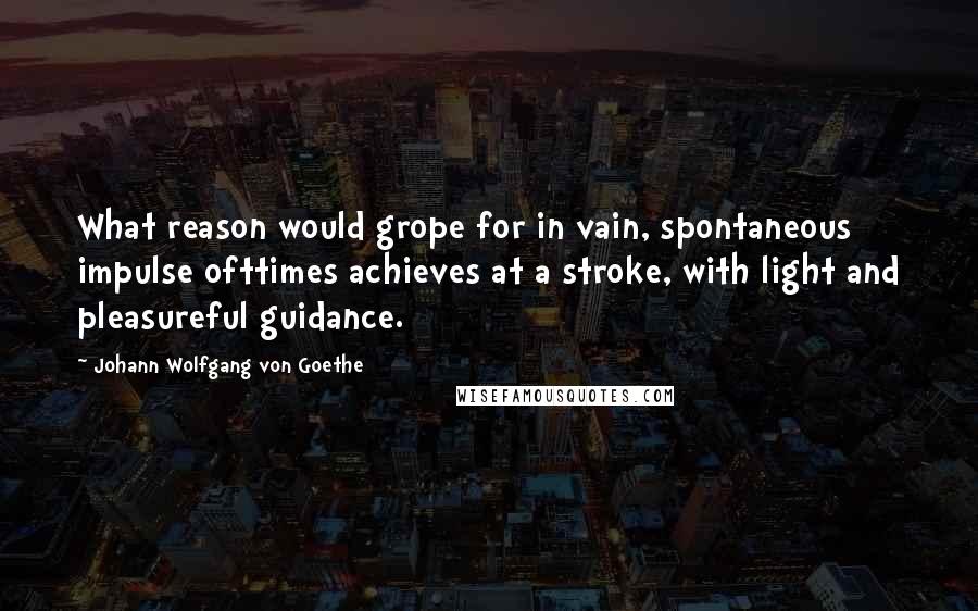 Johann Wolfgang Von Goethe Quotes: What reason would grope for in vain, spontaneous impulse ofttimes achieves at a stroke, with light and pleasureful guidance.