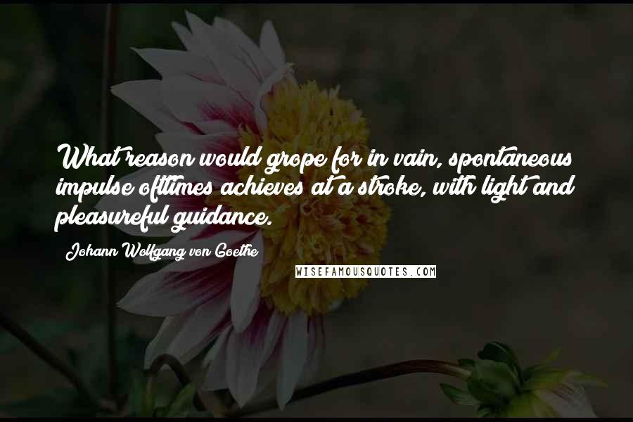 Johann Wolfgang Von Goethe Quotes: What reason would grope for in vain, spontaneous impulse ofttimes achieves at a stroke, with light and pleasureful guidance.