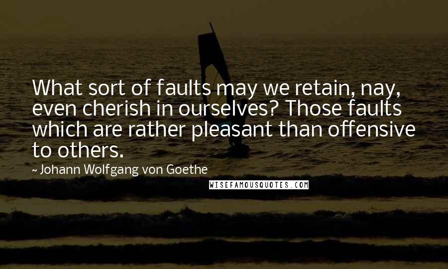 Johann Wolfgang Von Goethe Quotes: What sort of faults may we retain, nay, even cherish in ourselves? Those faults which are rather pleasant than offensive to others.