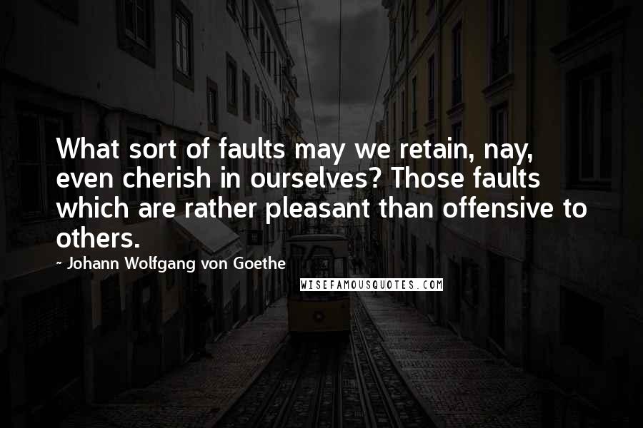 Johann Wolfgang Von Goethe Quotes: What sort of faults may we retain, nay, even cherish in ourselves? Those faults which are rather pleasant than offensive to others.