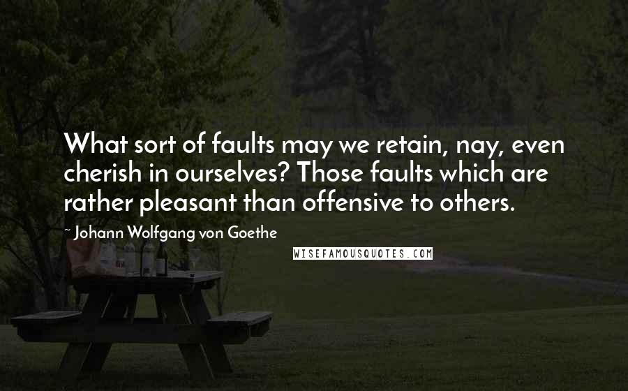 Johann Wolfgang Von Goethe Quotes: What sort of faults may we retain, nay, even cherish in ourselves? Those faults which are rather pleasant than offensive to others.