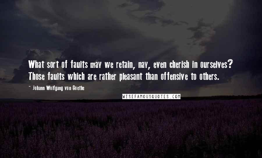 Johann Wolfgang Von Goethe Quotes: What sort of faults may we retain, nay, even cherish in ourselves? Those faults which are rather pleasant than offensive to others.