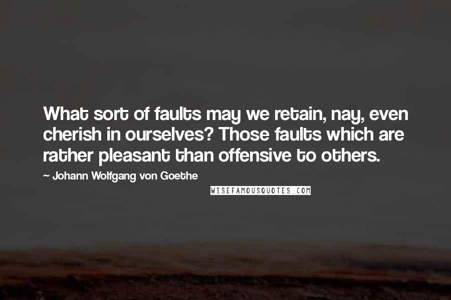 Johann Wolfgang Von Goethe Quotes: What sort of faults may we retain, nay, even cherish in ourselves? Those faults which are rather pleasant than offensive to others.