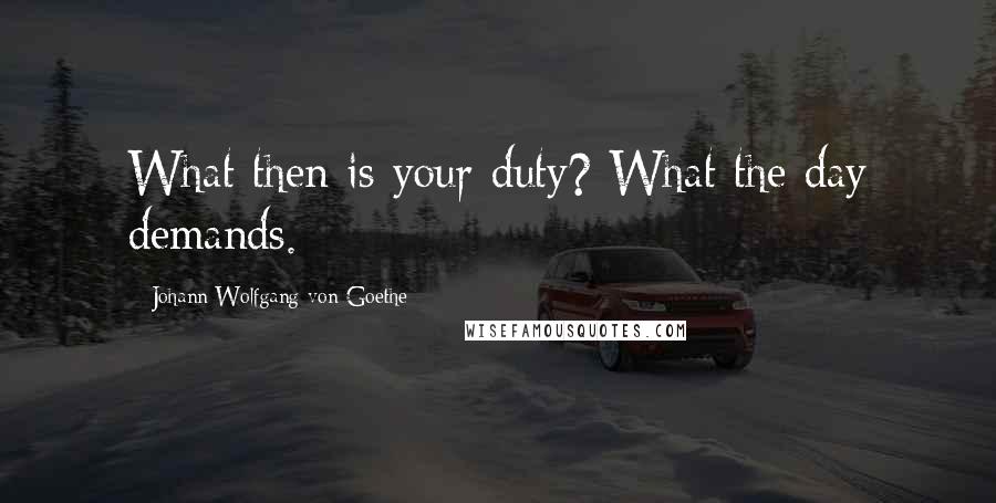 Johann Wolfgang Von Goethe Quotes: What then is your duty? What the day demands.