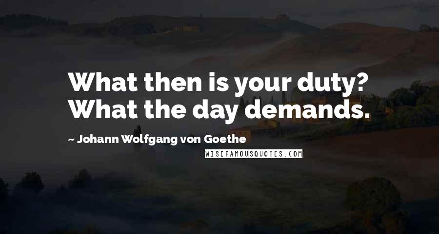 Johann Wolfgang Von Goethe Quotes: What then is your duty? What the day demands.